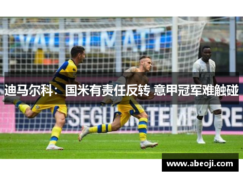 迪马尔科：国米有责任反转 意甲冠军难触碰